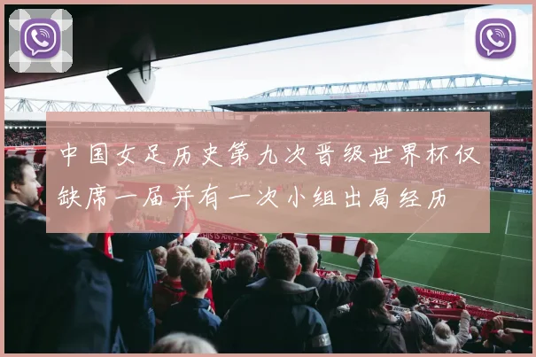 中国女足历史第九次晋级世界杯仅缺席一届并有一次小组出局经历