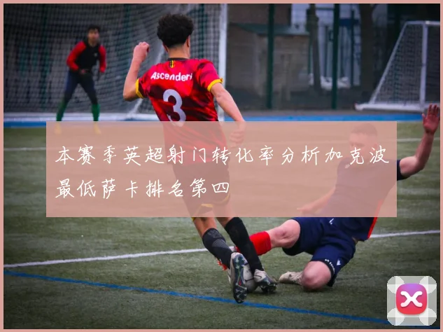 本赛季英超射门转化率分析加克波最低萨卡排名第四