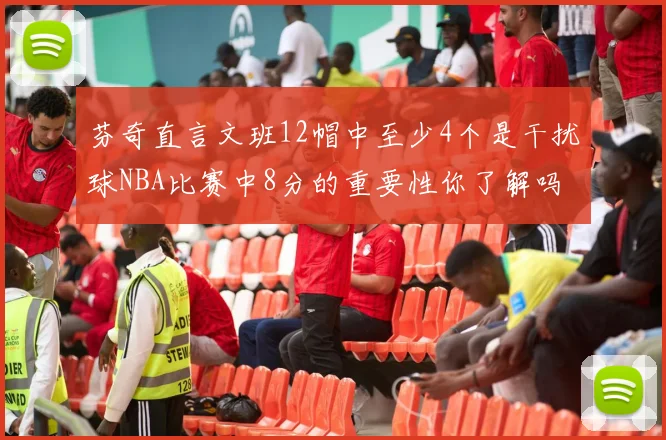 芬奇直言文班12帽中至少4个是干扰球NBA比赛中8分的重要性你了解吗