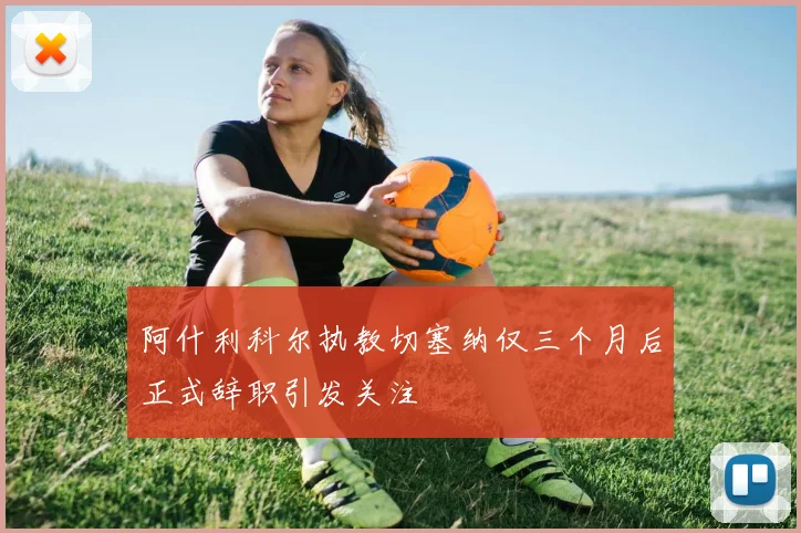 阿什利科尔执教切塞纳仅三个月后正式辞职引发关注