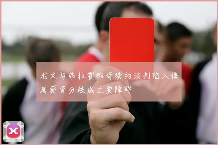尤文与弗拉霍维奇续约谈判陷入僵局薪资分歧成主要障碍