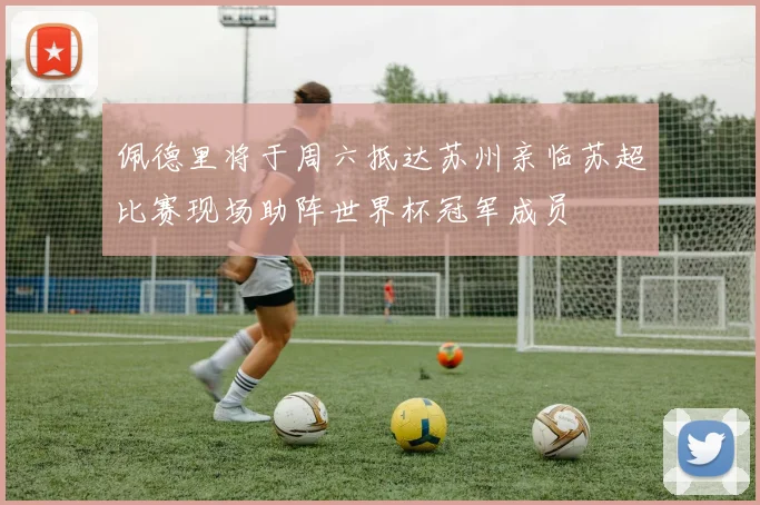 佩德里将于周六抵达苏州亲临苏超比赛现场助阵世界杯冠军成员
