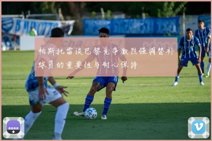 帕斯托雷谈巴黎竞争激烈强调替补球员的重要性与耐心保持