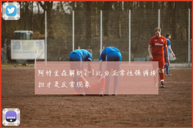 阿特金森解析2-1比分正常性强调横扫才是反常现象