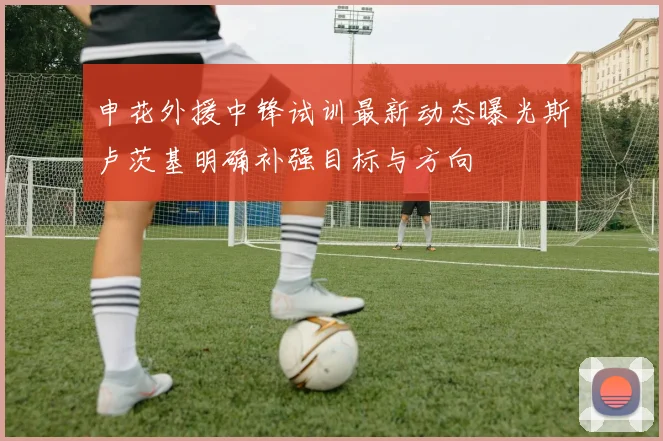 申花外援中锋试训最新动态曝光斯卢茨基明确补强目标与方向
