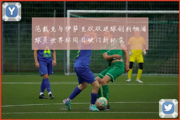 范戴克与伊萨克双双进球创利物浦球员世界杯同日破门新纪录