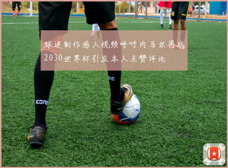 球迷制作感人视频呼吁内马尔再战2030世界杯引发本人点赞评论