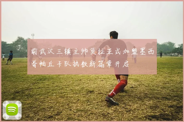 前武汉三镇主帅莫拉正式加盟墨西哥帕丘卡队执教新篇章开启