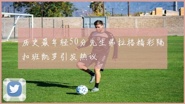 历史最年轻50分先生弗拉格精彩隔扣班凯罗引发热议