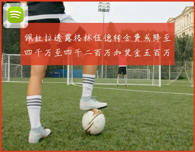 佩杜拉透露格林伍德转会费或降至四千万至四千二百万加奖金五百万至六百万