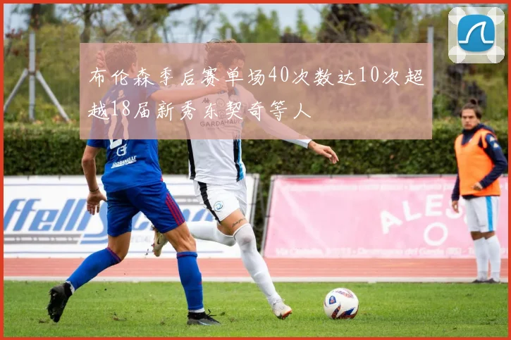 布伦森季后赛单场40次数达10次超越18届新秀东契奇等人