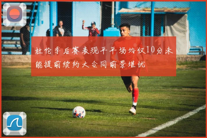 杜伦季后赛表现平平场均仅10分未能提前续约大合同前景堪忧