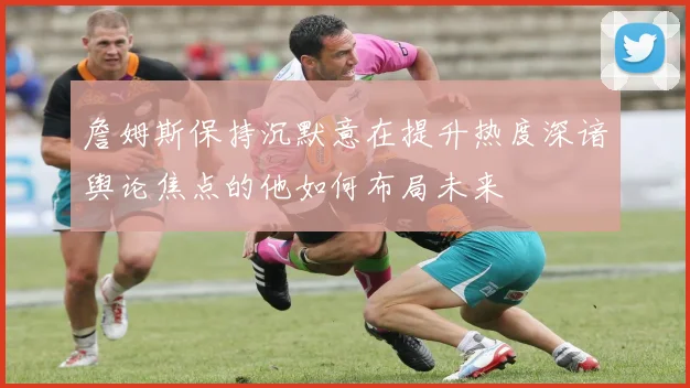 詹姆斯保持沉默意在提升热度深谙舆论焦点的他如何布局未来