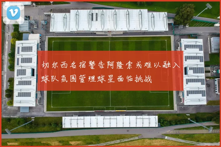 切尔西名宿警告阿隆索或难以融入球队氛围管理球星面临挑战