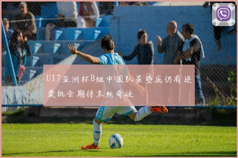 U17亚洲杯B组中国队虽垫底仍有逆袭机会期待末轮奇迹