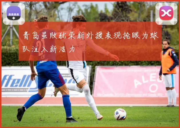 青岛虽败犹荣新外援表现抢眼为球队注入新活力