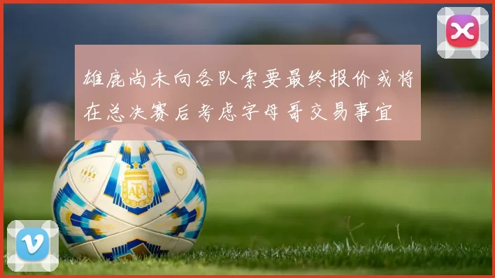 雄鹿尚未向各队索要最终报价或将在总决赛后考虑字母哥交易事宜