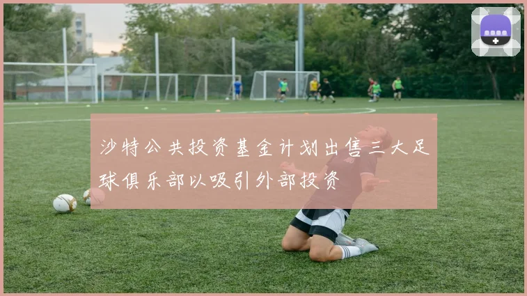 沙特公共投资基金计划出售三大足球俱乐部以吸引外部投资