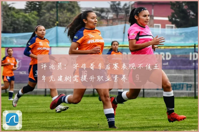 评论员：字母哥季后赛表现不佳五年无建树需提升职业素养