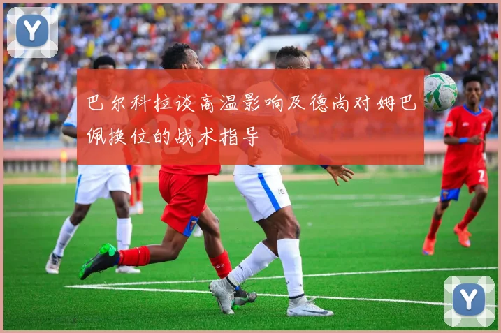 巴尔科拉谈高温影响及德尚对姆巴佩换位的战术指导
