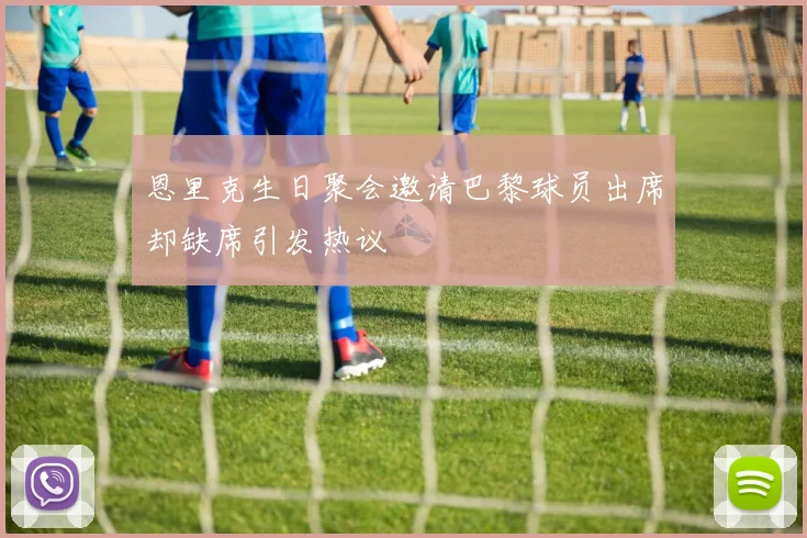 恩里克生日聚会邀请巴黎球员出席却缺席引发热议
