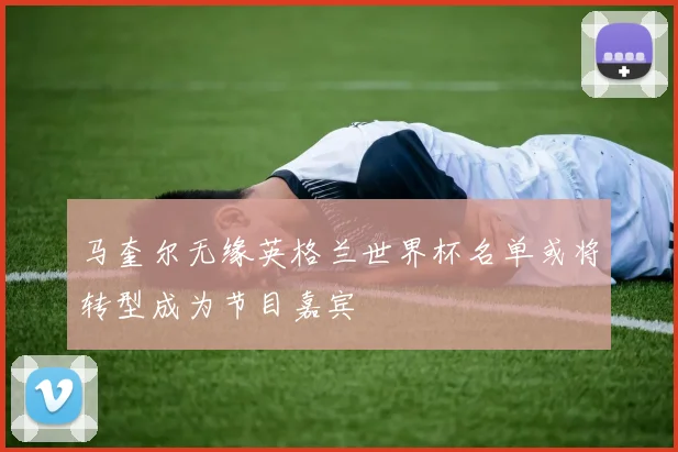 马奎尔无缘英格兰世界杯名单或将转型成为节目嘉宾