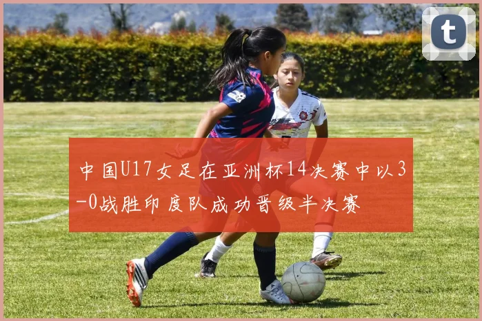 中国U17女足在亚洲杯14决赛中以3-0战胜印度队成功晋级半决赛