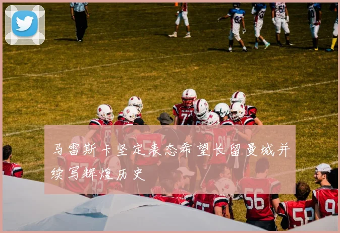 马雷斯卡坚定表态希望长留曼城并续写辉煌历史