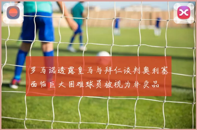 罗马诺透露皇马与拜仁谈判奥利塞面临巨大困难球员被视为非卖品