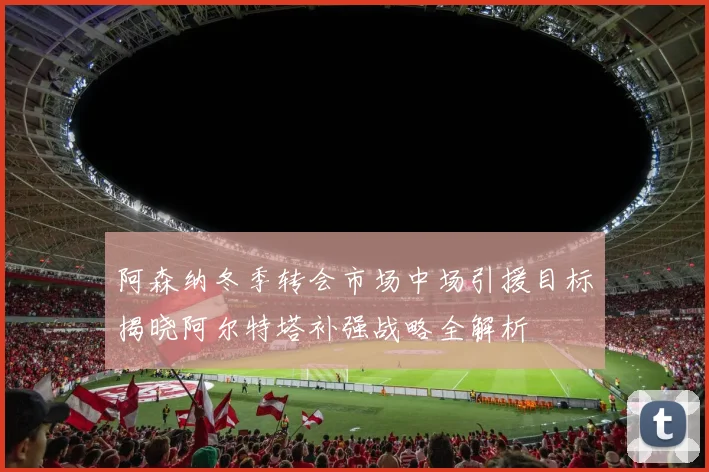 阿森纳冬季转会市场中场引援目标揭晓阿尔特塔补强战略全解析