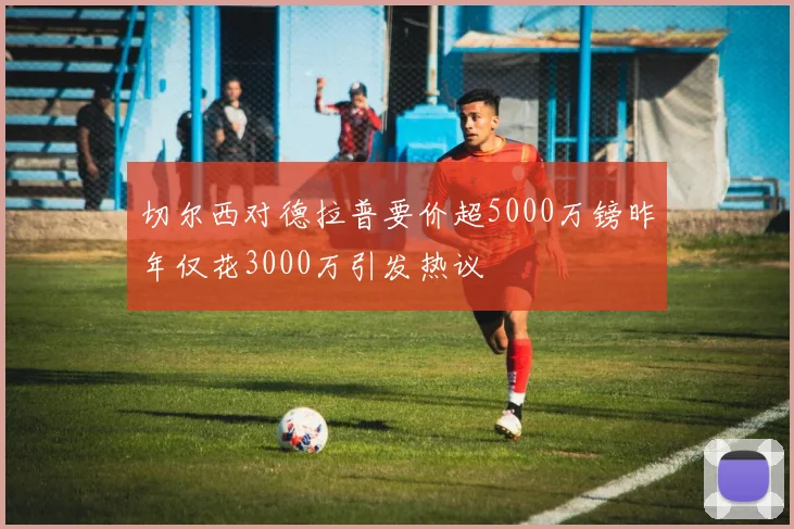 切尔西对德拉普要价超5000万镑昨年仅花3000万引发热议