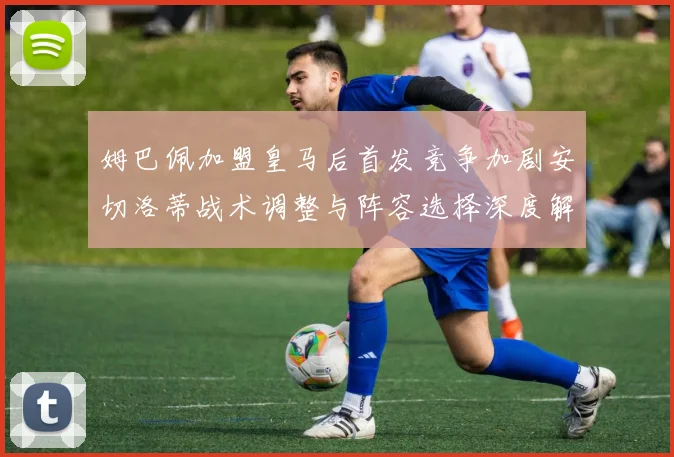 姆巴佩加盟皇马后首发竞争加剧安切洛蒂战术调整与阵容选择深度解析